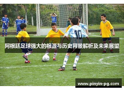 阿根廷足球强大的根源与历史背景解析及未来展望