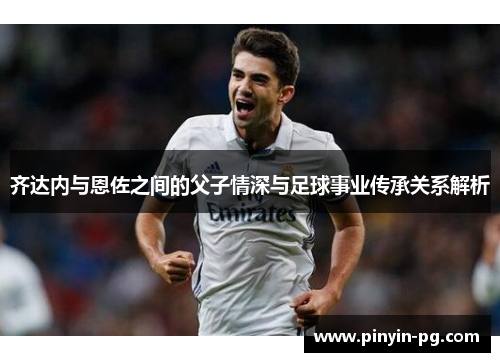 齐达内与恩佐之间的父子情深与足球事业传承关系解析 齐达内与恩佐之间的父子情深与足球事业传承关系解析