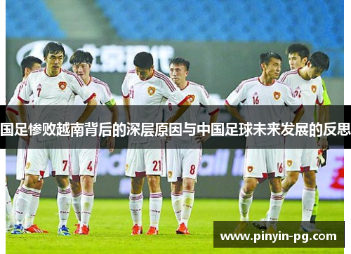 国足惨败越南背后的深层原因与中国足球未来发展的反思 国足惨败越南背后的深层原因与中国足球未来发展的反思