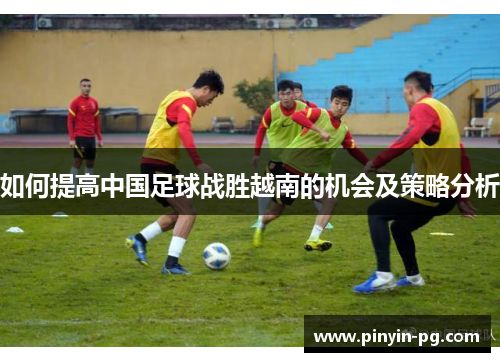 如何提高中国足球战胜越南的机会及策略分析 如何提高中国足球战胜越南的机会及策略分析