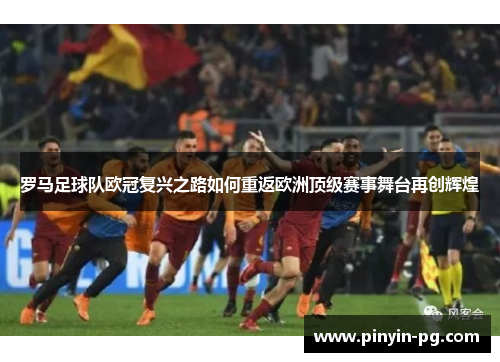 罗马足球队欧冠复兴之路如何重返欧洲顶级赛事舞台再创辉煌