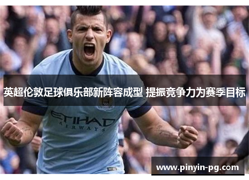 英超伦敦足球俱乐部新阵容成型 提振竞争力为赛季目标 英超伦敦足球俱乐部新阵容成型 提振竞争力为赛季目标