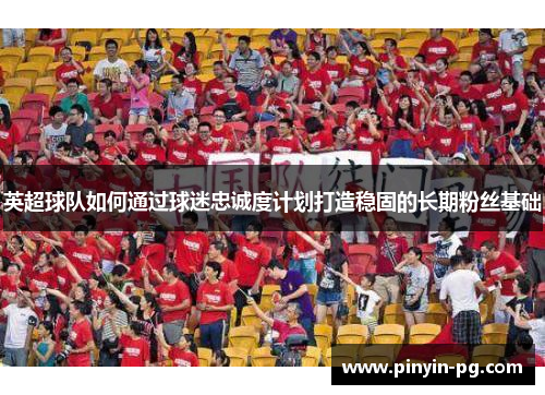 英超球队如何通过球迷忠诚度计划打造稳固的长期粉丝基础