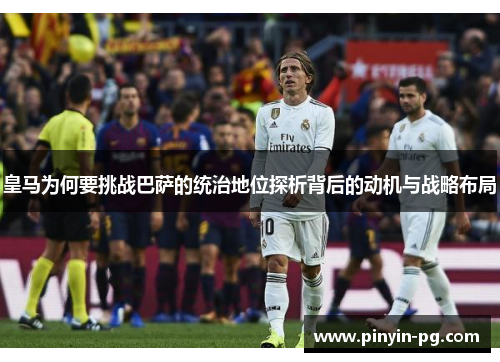 皇马为何要挑战巴萨的统治地位探析背后的动机与战略布局 皇马为何要挑战巴萨的统治地位探析背后的动机与战略布局