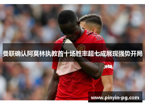 曼联确认阿莫林执教首十场胜率超七成展现强势开局