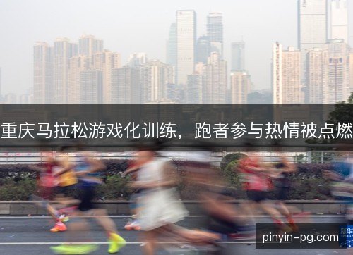 重庆马拉松游戏化训练,跑者参与热情被点燃 重庆马拉松游戏化训练,跑者参与热情被点燃